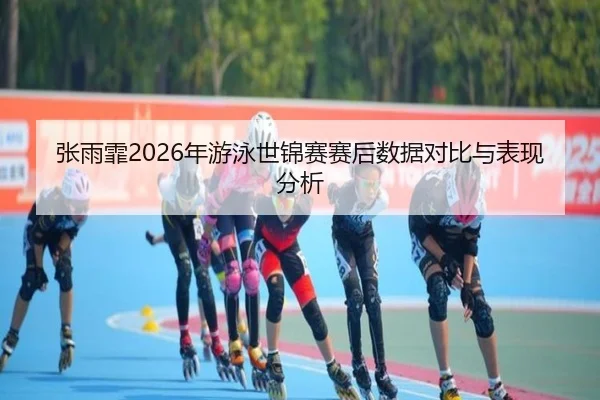 张雨霏2026年游泳世锦赛赛后数据对比与表现分析